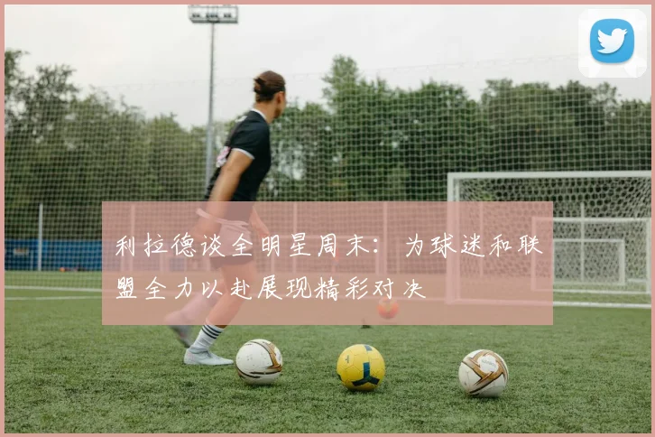 利拉德谈全明星周末：为球迷和联盟全力以赴展现精彩对决