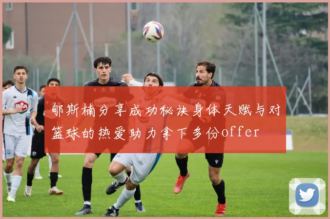 郇斯楠分享成功秘诀身体天赋与对篮球的热爱助力拿下多份offer