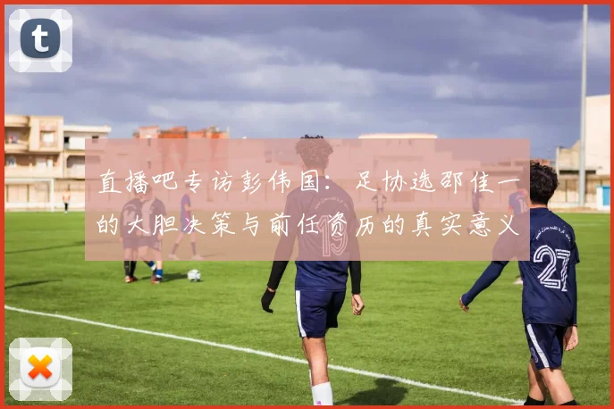 直播吧专访彭伟国：足协选邵佳一的大胆决策与前任资历的真实意义