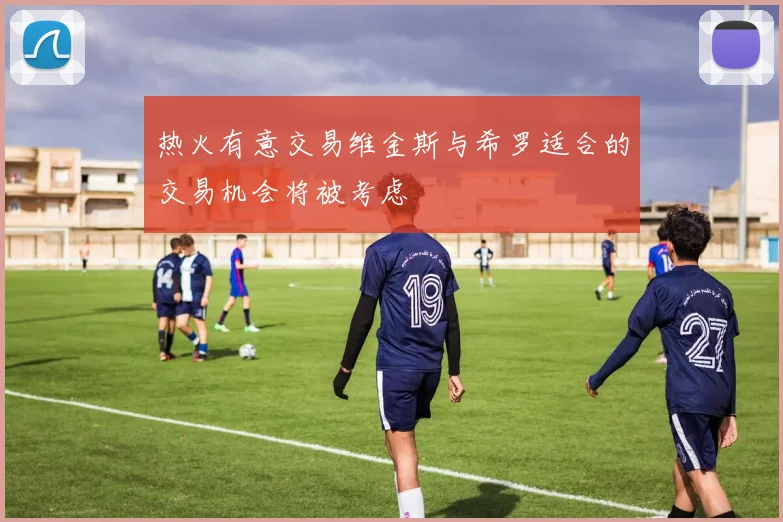 热火有意交易维金斯与希罗适合的交易机会将被考虑
