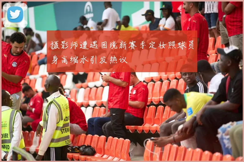 摄影师遭遇困境新赛季定妆照球员身高缩水引发热议