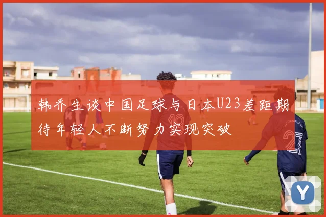 韩乔生谈中国足球与日本U23差距期待年轻人不断努力实现突破