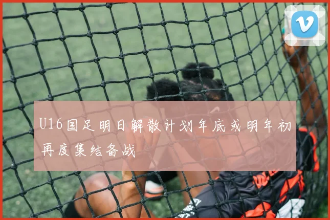 U16国足明日解散计划年底或明年初再度集结备战