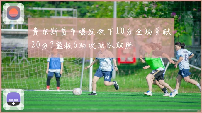 费尔斯首节爆发砍下10分全场贡献20分7篮板6助攻助队取胜