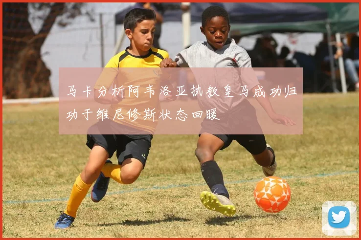 马卡分析阿韦洛亚执教皇马成功归功于维尼修斯状态回暖