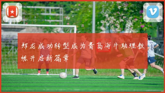 郑龙成功转型成为青岛海牛助理教练开启新篇章