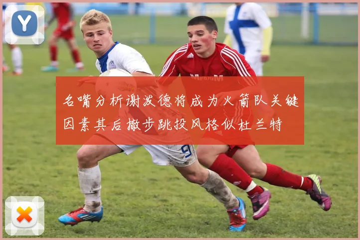 名嘴分析谢泼德将成为火箭队关键因素其后撤步跳投风格似杜兰特