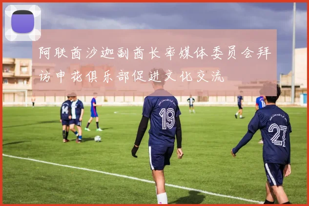 阿联酋沙迦副酋长率媒体委员会拜访申花俱乐部促进文化交流