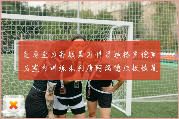 皇马全力备战莱万特吕迪格罗德里戈室内训练米利唐阿诺德积极恢复状态