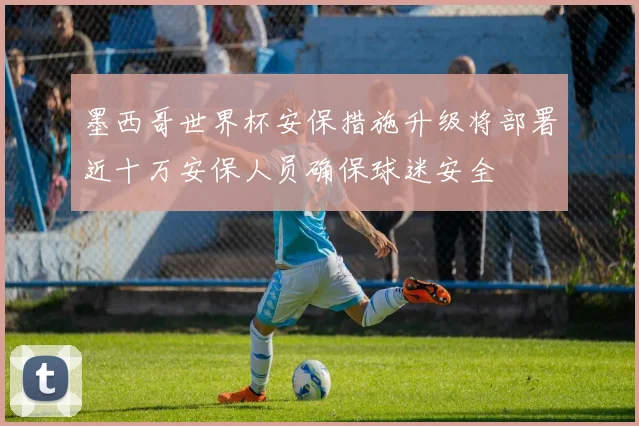 墨西哥世界杯安保措施升级将部署近十万安保人员确保球迷安全
