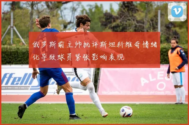 俄罗斯前主帅批评斯坦科维奇情绪化导致球员紧张影响表现