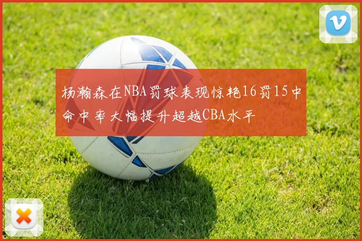 杨瀚森在NBA罚球表现惊艳16罚15中命中率大幅提升超越CBA水平