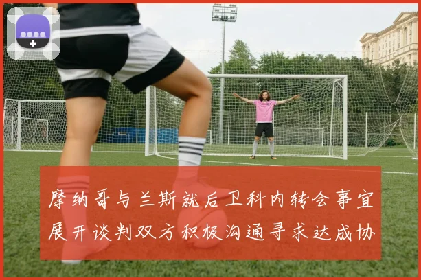 摩纳哥与兰斯就后卫科内转会事宜展开谈判双方积极沟通寻求达成协议