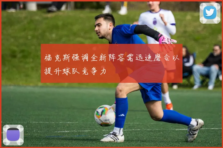 福克斯强调全新阵容需迅速磨合以提升球队竞争力