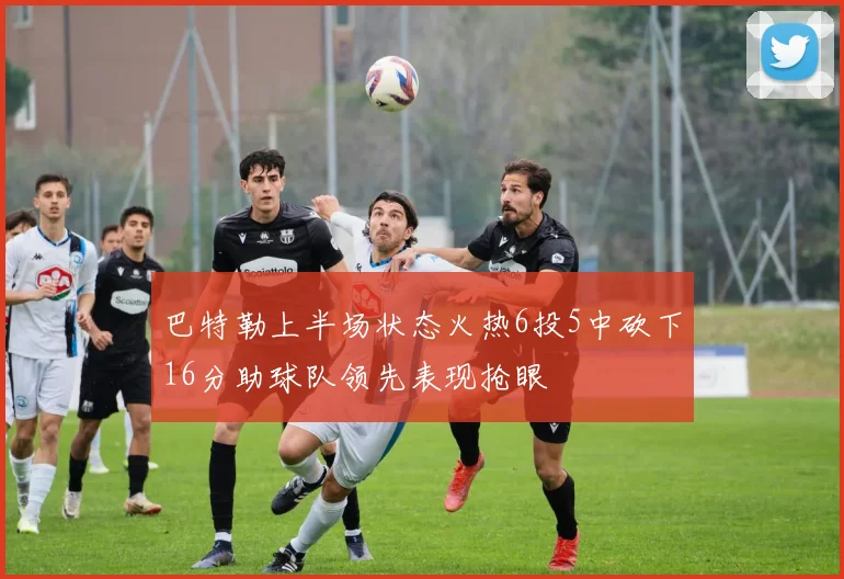 巴特勒上半场状态火热6投5中砍下16分助球队领先表现抢眼