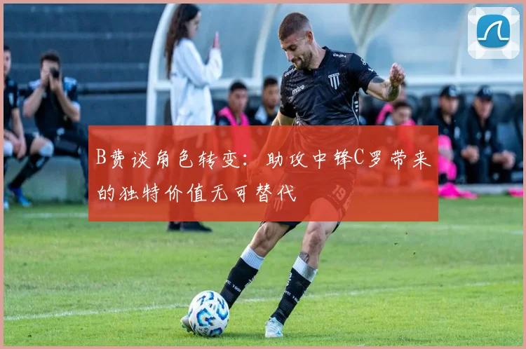 B费谈角色转变：助攻中锋C罗带来的独特价值无可替代