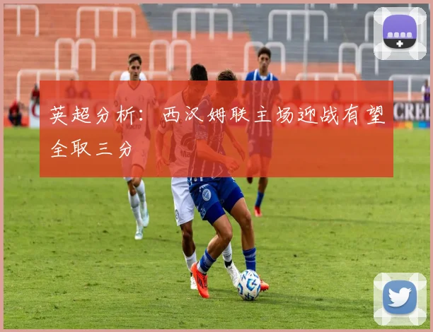英超分析：西汉姆联主场迎战有望全取三分