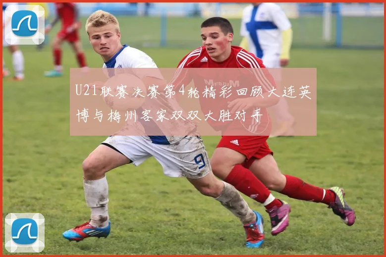 U21联赛决赛第4轮精彩回顾大连英博与梅州客家双双大胜对手
