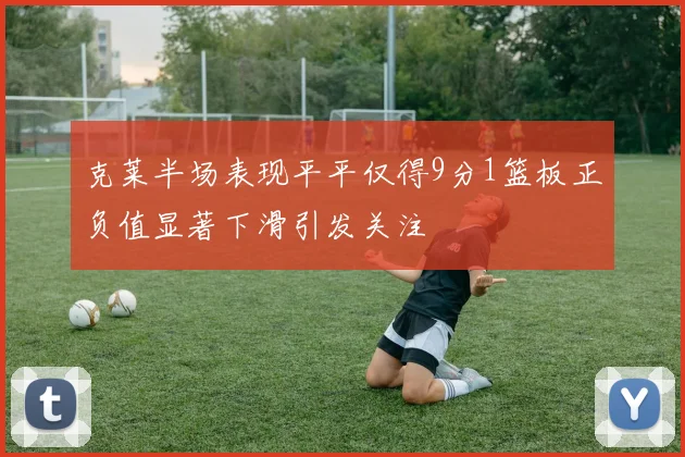 克莱半场表现平平仅得9分1篮板正负值显著下滑引发关注