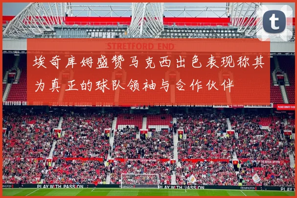 埃奇库姆盛赞马克西出色表现称其为真正的球队领袖与合作伙伴
