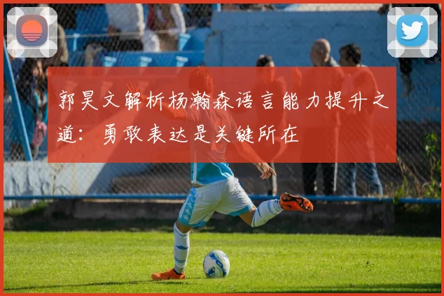 郭昊文解析杨瀚森语言能力提升之道：勇敢表达是关键所在