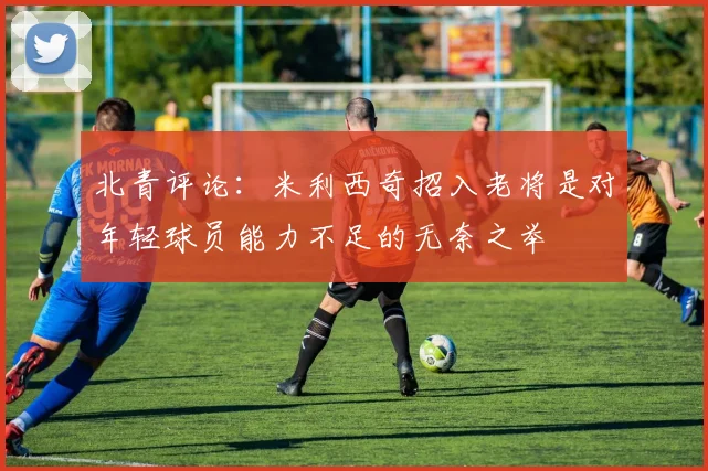 北青评论：米利西奇招入老将是对年轻球员能力不足的无奈之举