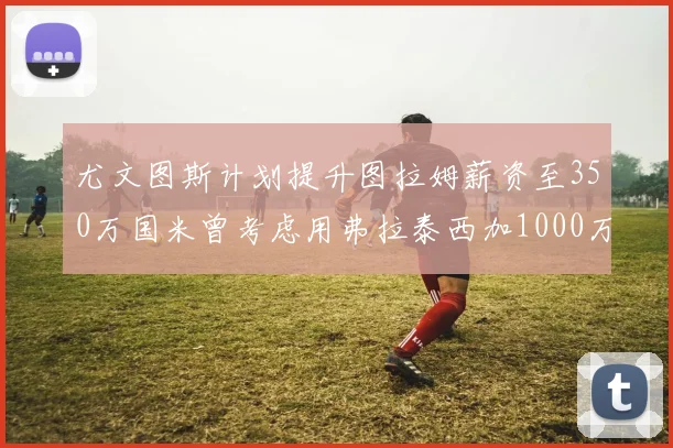 尤文图斯计划提升图拉姆薪资至350万国米曾考虑用弗拉泰西加1000万交易