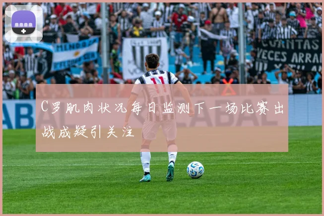 C罗肌肉状况每日监测下一场比赛出战成疑引关注