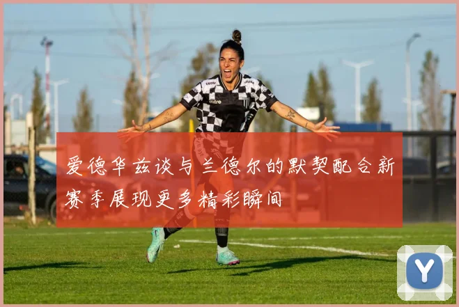 爱德华兹谈与兰德尔的默契配合新赛季展现更多精彩瞬间