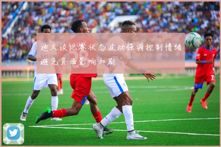 迪文谈比赛状态波动强调控制情绪避免负面影响加剧