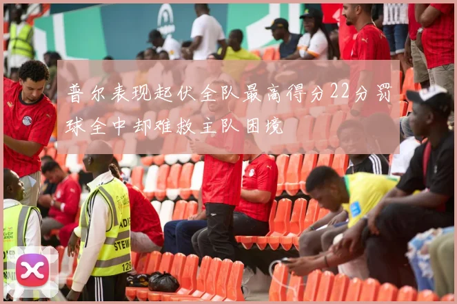 普尔表现起伏全队最高得分22分罚球全中却难救主队困境
