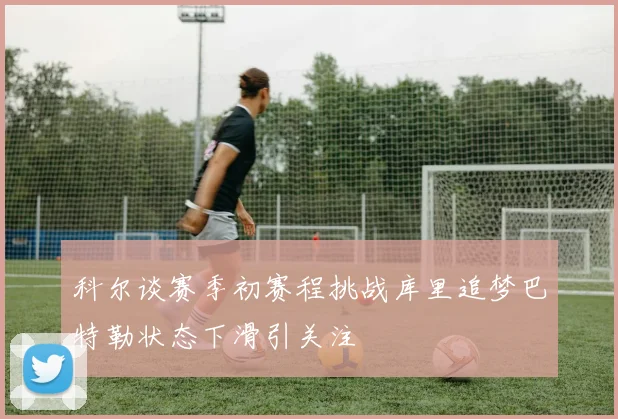 科尔谈赛季初赛程挑战库里追梦巴特勒状态下滑引关注