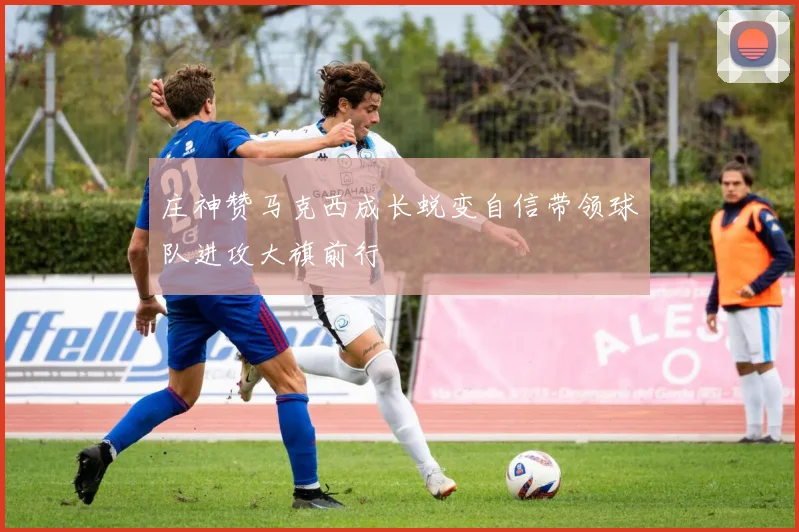 庄神赞马克西成长蜕变自信带领球队进攻大旗前行