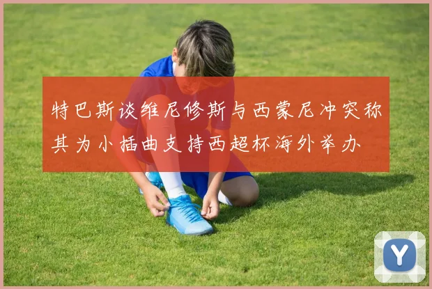 特巴斯谈维尼修斯与西蒙尼冲突称其为小插曲支持西超杯海外举办