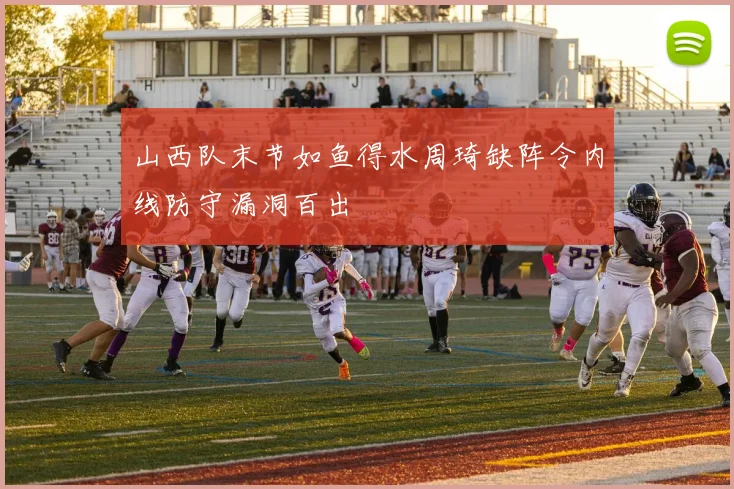 山西队末节如鱼得水周琦缺阵令内线防守漏洞百出