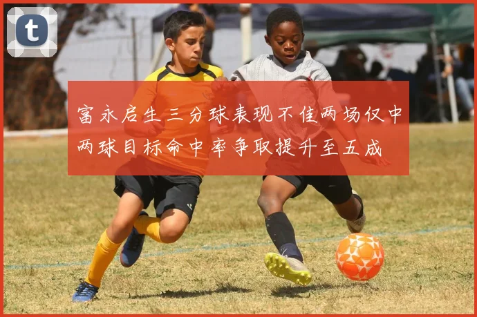 富永启生三分球表现不佳两场仅中两球目标命中率争取提升至五成