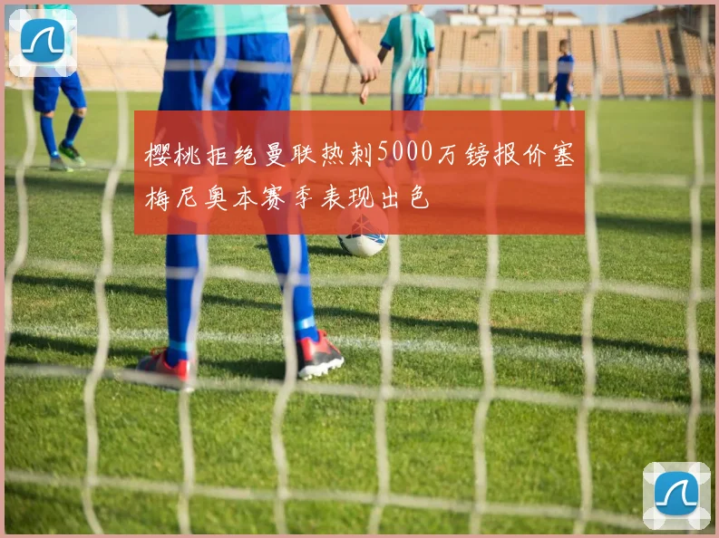 樱桃拒绝曼联热刺5000万镑报价塞梅尼奥本赛季表现出色