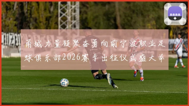 甬城力量凝聚奋勇向前宁波职业足球俱乐部2026赛季出征仪式盛大举行