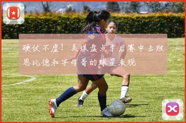 硬仗不虚！美媒盘点季后赛中击败恩比德和字母哥的球星表现