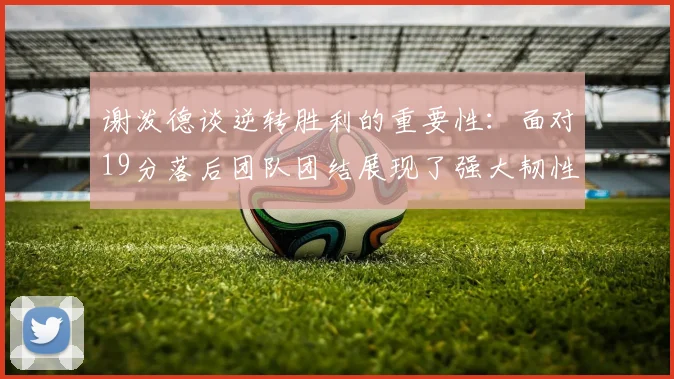 谢泼德谈逆转胜利的重要性：面对19分落后团队团结展现了强大韧性