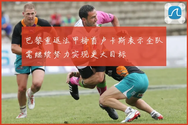 巴黎重返法甲榜首卢卡斯表示全队需继续努力实现更大目标
